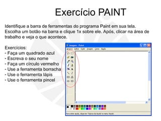 Exercício PAINT
Identifique a barra de ferramentas do programa Paint em sua tela.
Escolha um botão na barra e clique 1x sobre ele. Após, clicar na área de
trabalho e veja o que acontece.
Exercícios:
- Faça um quadrado azul
- Escreva o seu nome
- Faça um círculo vermelho
- Use a ferramenta borracha
- Use o ferramenta lápis
- Use o ferramenta pincel
 