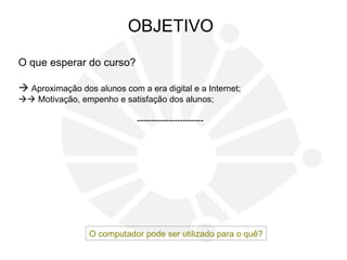O que esperar do curso?
 Aproximação dos alunos com a era digital e a Internet;
 Motivação, empenho e satisfação dos alunos;
-----------------------
OBJETIVO
O computador pode ser utilizado para o quê?
 