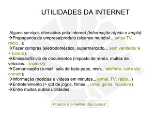 Alguns serviços oferecidos pela Internet (Informação rápida e ampla):
Propaganda de empresa/produto (alcance mundial... antes TV,
rádio...);
Fazer compras (eletrodoméstico, supermercado... sem vendedor é
+ barato);
Emissão/Envio de documentos (imposto de renda, multas de
veículos... rapidez);
Comunicação (e-mail, sala de bate-papo, msn... telefone, carta via
correio);
Informação (notícias e vídeos em minutos... jornal, TV, rádio...)
Entretenimento (> qtd de jogos, filmes... video game, locadora)
Entre muitas outras utilidades.
UTILIDADES DA INTERNET
Praticar é o melhor dos cursos!
 