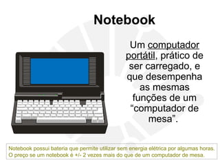 Notebook
Um computador
portátil, prático de
ser carregado, e
que desempenha
as mesmas
funções de um
“computador de
mesa”.
Notebook possui bateria que permite utilizar sem energia elétrica por algumas horas.
O preço se um notebook é +/- 2 vezes mais do que de um computador de mesa.
 