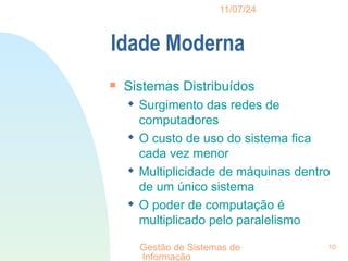 11/07/24
Gestão de Sistemas de
Informação
10
Idade Moderna

Sistemas Distribuídos
 Surgimento das redes de
computadores
 O custo de uso do sistema fica
cada vez menor
 Multiplicidade de máquinas dentro
de um único sistema
 O poder de computação é
multiplicado pelo paralelismo
 