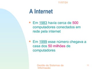 11/07/24
Gestão de Sistemas de
Informação
15
A Internet

Em 1983 havia cerca de 500
computadores conectados em
rede pela internet

Em 1999 esse número chegava a
casa dos 50 milhões de
computadores
 