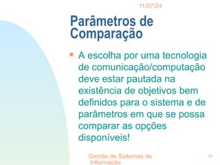 11/07/24
Gestão de Sistemas de
Informação
19
Parâmetros de
Comparação

A escolha por uma tecnologia
de comunicação/computação
deve estar pautada na
existência de objetivos bem
definidos para o sistema e de
parâmetros em que se possa
comparar as opções
disponíveis!
 