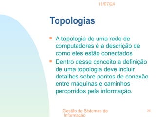 11/07/24
Gestão de Sistemas de
Informação
26
Topologias

A topologia de uma rede de
computadores é a descrição de
como eles estão conectados

Dentro desse conceito a definição
de uma topologia deve incluir
detalhes sobre pontos de conexão
entre máquinas e caminhos
percorridos pela informação.
 