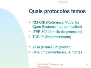 11/07/24
Gestão de Sistemas de
Informação
33
Quais protocolos temos

RM-OSI (Reference Model for
Open Systems Interconnection)

IEEE 802 (família de protocolos)

TCP/IP (implementação)

ATM (é mais um padrão)

SNA (implementação, já morta)
 