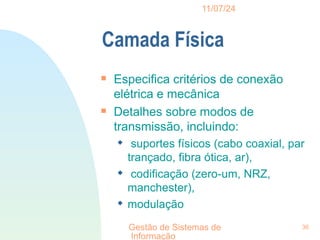 11/07/24
Gestão de Sistemas de
Informação
36
Camada Física

Especifica critérios de conexão
elétrica e mecânica

Detalhes sobre modos de
transmissão, incluindo:
 suportes físicos (cabo coaxial, par
trançado, fibra ótica, ar),
 codificação (zero-um, NRZ,
manchester),
 modulação
 