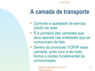11/07/24
Gestão de Sistemas de
Informação
39
A camada de transporte

Controla a qualidade de serviço
(QoS) da rede

É a primeira das camadas que
atua apenas nas entidades que se
comunicam de fato

Dentro do protocolo TCP/IP essa
camada, junto com a de rede,
forma o núcleo fundamental da
comunicação
 