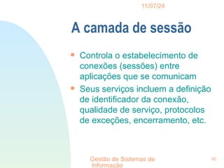 11/07/24
Gestão de Sistemas de
Informação
40
A camada de sessão

Controla o estabelecimento de
conexões (sessões) entre
aplicações que se comunicam

Seus serviços incluem a definição
de identificador da conexão,
qualidade de serviço, protocolos
de exceções, encerramento, etc.
 