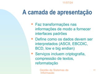 11/07/24
Gestão de Sistemas de
Informação
41
A camada de apresentação

Faz transformações nas
informações de modo a fornecer
interfaces padrões

Define como os dados devem ser
interpretados (ASCII, EBCDIC,
BCD, low e big endian)

Serviços incluem criptografia,
compressão de textos,
reformatação
 