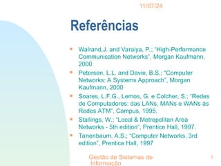 11/07/24
Gestão de Sistemas de
Informação
5
Referências

Walrand,J. and Varaiya, P.; “High-Performance
Communication Networks”, Morgan Kaufmann,
2000

Peterson, L.L. and Davie, B.S.; “Computer
Networks: A Systems Approach”, Morgan
Kaufmann, 2000

Soares, L.F.G., Lemos, G. e Colcher, S.; “Redes
de Computadores: das LANs, MANs e WANs às
Redes ATM”, Campus, 1995.

Stallings, W.; “Local & Metropolitan Area
Networks - 5th edition”, Prentice Hall, 1997.

Tanenbaum, A.S.; “Computer Networks, 3rd
edition”, Prentice Hall, 1997
 