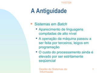11/07/24
Gestão de Sistemas de
Informação
8
A Antiguidade

Sistemas em Batch
 Aparecimento de linguagens
compiladas de alto nível
 A operação da máquina passou a
ser feita por terceiros, leigos em
programação
 O custo do processamento ainda é
elevado por ser estritamente
seqüencial
 