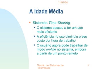 11/07/24
Gestão de Sistemas de
Informação
9
A Idade Média

Sistemas Time-Sharing
 O sistema passou a ter um uso
mais eficiente
 A eficiência no uso diminuiu o seu
custo por hora de trabalho
 O usuário agora pode trabalhar de
modo on-line no sistema, embora
a partir de um ponto remoto
 