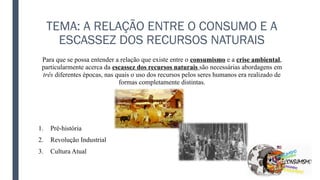 TEMA: A RELAÇÃO ENTRE O CONSUMO E A
ESCASSEZ DOS RECURSOS NATURAIS
Para que se possa entender a relação que existe entre o consumismo e a crise ambiental,
particularmente acerca da escassez dos recursos naturais são necessárias abordagens em
três diferentes épocas, nas quais o uso dos recursos pelos seres humanos era realizado de
formas completamente distintas.
1. Pré-história
2. Revolução Industrial
3. Cultura Atual
 