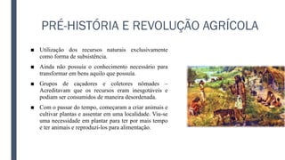 PRÉ-HISTÓRIA E REVOLUÇÃO AGRÍCOLA
■ Utilização dos recursos naturais exclusivamente
como forma de subsistência.
■ Ainda não possuía o conhecimento necessário para
transformar em bens aquilo que possuía.
■ Grupos de caçadores e coletores nômades –
Acreditavam que os recursos eram inesgotáveis e
podiam ser consumidos de maneira desordenada.
■ Com o passar do tempo, começaram a criar animais e
cultivar plantas e assentar em uma localidade. Viu-se
uma necessidade em plantar para ter por mais tempo
e ter animais e reproduzi-los para alimentação.
 