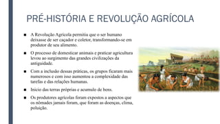 PRÉ-HISTÓRIA E REVOLUÇÃO AGRÍCOLA
■ A Revolução Agrícola permitiu que o ser humano
deixasse de ser caçador e coletor, transformando-se em
produtor de seu alimento.
■ O processo de domesticar animais e praticar agricultura
levou ao surgimento das grandes civilizações da
antiguidade.
■ Com a inclusão dessas práticas, os grupos ficaram mais
numerosos e com isso aumentou a complexidade das
tarefas e das relações humanas.
■ Inicio das terras próprias e acumulo de bens.
■ Os produtores agrícolas foram expostos a aspectos que
os nômades jamais foram, que foram as doenças, clima,
poluição.
 
