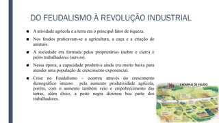 DO FEUDALISMO À REVOLUÇÃO INDUSTRIAL
■ A atividade agrícola e a terra era o principal fator de riqueza.
■ Nos feudos praticavam-se a agricultura, a caça e a criação de
animais.
■ A sociedade era formada pelos proprietários (nobre e clero) e
pelos trabalhadores (servos).
■ Nessa época, a capacidade produtiva ainda era muito baixa para
atender uma população de crescimento exponencial.
■ Crise no Feudalismo – ocorreu através do crescimento
demográfico intenso pela aumento produtividade agrícola,
porém, com o aumento também veio o empobrecimento das
terras, além disso, a peste negra dizimou boa parte dos
trabalhadores.
 