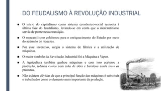 DO FEUDALISMO À REVOLUÇÃO INDUSTRIAL
■ O início do capitalismo como sistema econômico-social remonta à
última fase do feudalismo, levando-se em conta que o mercantilismo
serviu de ponte nessa transição.
■ O mercantilismo colaborou para o enriquecimento do Estado por meio
do acúmulo de riquezas.
■ Por esse incentivo, surgiu o sistema de fábrica e a utilização de
máquinas.
■ O maior símbolo da Revolução Industrial foi a Máquina a Vapor.
■ A Agricultura também ganhou máquinas e com isso acelerou a
produção, reduziu custos com mão de obra e barateou ainda mais os
produtos.
■ Não existem dúvidas de que a principal função das máquinas é substituir
o trabalhador como o elemento mais importante da produção.
 