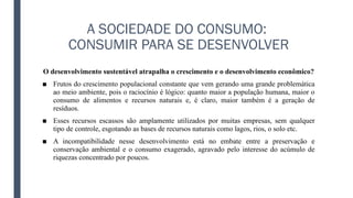 A SOCIEDADE DO CONSUMO:
CONSUMIR PARA SE DESENVOLVER
O desenvolvimento sustentável atrapalha o crescimento e o desenvolvimento econômico?
■ Frutos do crescimento populacional constante que vem gerando uma grande problemática
ao meio ambiente, pois o raciocínio é lógico: quanto maior a população humana, maior o
consumo de alimentos e recursos naturais e, é claro, maior também é a geração de
resíduos.
■ Esses recursos escassos são amplamente utilizados por muitas empresas, sem qualquer
tipo de controle, esgotando as bases de recursos naturais como lagos, rios, o solo etc.
■ A incompatibilidade nesse desenvolvimento está no embate entre a preservação e
conservação ambiental e o consumo exagerado, agravado pelo interesse do acúmulo de
riquezas concentrado por poucos.
 