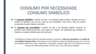 CONSUMO POR NECESSIDADE
CONSUMO SIMBÓLICO
■ O consumo simbólico é aquele em que o ser humano tende sempre a desejar um novo
modelo de produto sem ter em vista sua real finalidade. Esta seria a base da cultura
consumista na qual estamos inseridos.
■ O consumo por necessidade é aquele em que o ser humano adquire somente os
produtos que realmente precisa, sem seguir as “regras” do marketing que instigam os
clientes a comprar produtos que não precisam.
O problema se origina a partir do momento quando se enfrenta o culto do consumismo e a criação de
necessidades desnecessárias. Vale destacar um dos objetivos centrais do Marketing que seria o de criar
necessidades aonde não existem, induzindo o consumidor a adquirir algo físico ou a utilizar um serviço,
sem que ele ainda tenha pensado em fazer isso, e que então aja por impulso.
 