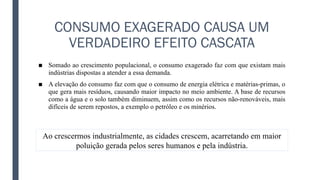 CONSUMO EXAGERADO CAUSA UM
VERDADEIRO EFEITO CASCATA
■ Somado ao crescimento populacional, o consumo exagerado faz com que existam mais
indústrias dispostas a atender a essa demanda.
■ A elevação do consumo faz com que o consumo de energia elétrica e matérias-primas, o
que gera mais resíduos, causando maior impacto no meio ambiente. A base de recursos
como a água e o solo também diminuem, assim como os recursos não-renováveis, mais
difíceis de serem repostos, a exemplo o petróleo e os minérios.
Ao crescermos industrialmente, as cidades crescem, acarretando em maior
poluição gerada pelos seres humanos e pela indústria.
 