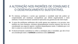 A ALTERAÇÃO NOS PADRÕES DE CONSUMO E
O DESENVOLVIMENTO SUSTENTÁVEL
■ Os sistemas ecológicos e sociais que sustentam a sociedade atual não podem ser
comprometidos por mudanças sociopolíticas que afetem negativamente o meio
ambiente. O desenvolvimento sustentável representa essa garantia de não intervenção.
■ A causa dos problemas ambientais não reside apenas nas empresas e no governo, mas
também aos seres humanos, retiramos demasiadamente recursos naturais sem levar em
consideração sua carga de suporte e também desperdiçamos muito. A indústria por si só
não é a causa ou a cura de todos os problemas.
■ O desenvolvimento sustentável se refere a estratégias para a sociedade, que deve levar
em consideração tanto a viabilidade econômica como ambiental.
 