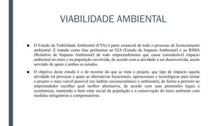 VIABILIDADE AMBIENTAL
■ O Estudo de Viabilidade Ambiental (EVA) é parte essencial de todo o processo de licenciamento
ambiental. É tratado como fase preliminar ao EIA (Estudo de Impacto Ambiental) e ao RIMA
(Relatório de Impacto Ambiental) de todo empreendimento que cause considerável impacto
ambiental no meio e na população envolvida, de acordo com a atividade a ser desenvolvida, assim
servindo de apoio à ambos os estudos.
■ O objetivo deste estudo é o de mostrar do que se trata o projeto, que tipo de impacto aquela
atividade irá provocar e quais as alternativas locacionais, operacionais e tecnológicas para tornar
o projeto o mais viável possível (no âmbito socioeconômico e ambiental), de forma a permitir ao
empreendedor escolher qual melhor alternativa, de acordo com suas pretensões legais e
econômicas, mantendo o bem estar social da população e a conservação do meio ambiente com
medidas mitigatórias e compensatórias.
 