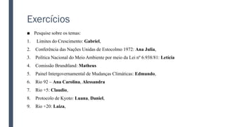 Exercícios
■ Pesquise sobre os temas:
1. Limites do Crescimento: Gabriel,
2. Conferência das Nações Unidas de Estocolmo 1972: Ana Julia,
3. Política Nacional do Meio Ambiente por meio da Lei nº 6.938/81: Letícia
4. Comissão Brundtland: Matheus
5. Painel Intergovernamental de Mudanças Climáticas: Edmundo,
6. Rio 92 – Ana Carolina, Alessandra
7. Rio +5: Claudio,
8. Protocolo de Kyoto: Luana, Daniel,
9. Rio +20: Laiza,
 