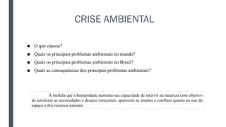 CRISE AMBIENTAL
■ O que causou?
■ Quais os principais problemas ambientais no mundo?
■ Quais os principais problemas ambientais no Brasil?
■ Quais as consequências dos principais problemas ambientais?
À medida que a humanidade aumenta sua capacidade de intervir na natureza com objetivo
de satisfazer as necessidades e desejos crescentes, aparecem as tensões e conflitos quanto ao uso do
espaço e dos recursos naturais.
 