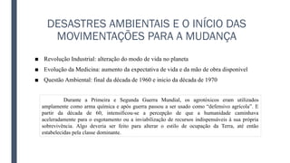 DESASTRES AMBIENTAIS E O INÍCIO DAS
MOVIMENTAÇÕES PARA A MUDANÇA
■ Revolução Industrial: alteração do modo de vida no planeta
■ Evolução da Medicina: aumento da expectativa de vida e da mão de obra disponível
■ Questão Ambiental: final da década de 1960 e inicio da década de 1970
Durante a Primeira e Segunda Guerra Mundial, os agrotóxicos eram utilizados
amplamente como arma química e após guerra passou a ser usado como “defensivo agrícola”. E
partir da década de 60, intensificou-se a percepção de que a humanidade caminhava
aceleradamente para o esgotamento ou a inviabilização de recursos indispensáveis à sua própria
sobrevivência. Algo deveria ser feito para alterar o estilo de ocupação da Terra, até então
estabelecidas pela classe dominante.
 
