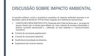 DISCUSSÃO SOBRE IMPACTO AMBIENTAL
As questões políticas, sociais e econômicas causadoras de impactos ambientais passaram a ser
discutidas a partir da década de 1970 de forma integrada em Conferências Internacionais.
1. LIMITES DO CRESCIMENTO (1972): Preparado pelo Clube de Roma que é um grupo de
pessoas ilustres que se reúnem para debater um vasto conjunto de assuntos relacionados a
política, economia internacional e , sobretudo, ao meio ambiente e o desenvolvimento
sustentável.
■ Controle do crescimento populacional,
■ Controle do crescimento industrial,
■ Insuficiência da produção de alimentos,
■ Esgotamento dos recursos naturais.
 