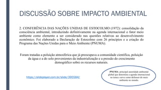DISCUSSÃO SOBRE IMPACTO AMBIENTAL
2. CONFERÊNCIA DAS NAÇÕES UNIDAS DE ESTOCOLMO (1972): consolidação da
consciência ambiental, introduzindo definitivamente na agenda internacional o fator meio
ambiente como elemento a ser considerado nas questões relativas ao desenvolvimento
econômico. Foi elaborado a Declaração de Estocolmo com 26 princípios e a criação do
Programa das Nações Unidas para o Meio Ambiente (PNUMA).
Foram tratadas a poluição atmosférica que já preocupava a comunidade científica, poluição
da água e a do solo provenientes da industrialização e a pressão do crescimento
demográfico sobre os recursos naturais.
PNUMA: principal autoridade ambiental
global que determina a agenda internacional
no tema e serve como defensor do meio
ambiente no mundo.
https://slideplayer.com.br/slide/395584/
 