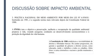 DISCUSSÃO SOBRE IMPACTO AMBIENTAL
3. POLÍTICA NACIONAL DO MEIO AMBIENTE POR MEIO DA LEI Nº 6.938/81:
Instituída em 1981, é a segunda norma mais relevante depois da Constituição Federal de
1988.
A PNMA tem o objetivo a preservação, melhoria e recuperação da qualidade ambiental
propícia à vida, visando assegurar, condições ao desenvolvimento socioeconômico e à
proteção da dignidade da vida humana.
A Constituição de 1988 estabeleceu a inviolabilidade de
direitos e liberdades básicas. De caráter progressista, ela
garante a igualdade de gêneros e direitos sociais, como
educação, saúde e trabalhos a todos os cidadãos. Além
disso, a carta criminaliza o racismo e proíbe totalmente a
tortura.
 