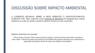 DISCUSSÃO SOBRE IMPACTO AMBIENTAL
4. COMISSÃO MUNDIAL SOBRE O MEIO AMBIENTE E DESENVOLVIMENTO
(CMMAD) 1983: Mais conhecida como Comissão de Bruntland foi designada para realizar
audiências ao redor do mundo e produzir relatório formal com suas conclusões.
Relatório final feito na Comissão:
“Nosso Futuro Comum” (Our Common Future), propôs o conceito de desenvolvimento sustentável
como sendo “o desenvolvimento que atende às necessidades das gerações presentes sem comprometer a
capacidade de gerações futuras de suprir suas próprias necessidades”.
 