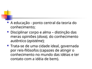  A educação - ponto central da teoria do
conhecimento;
 Disciplinar corpo e alma – distinção das
meras opiniões (doxa), do conhecimento
autêntico (epistéme);
 Trata-se de uma cidade ideal, governada
por reis-filósofos (capazes de atingir o
conhecimento no mundo das idéias e ter
contato com a idéia de bem).
 