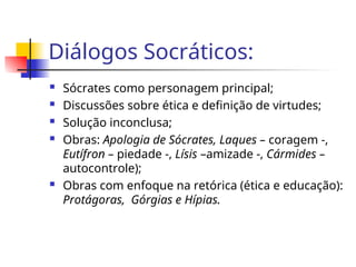 Diálogos Socráticos:
 Sócrates como personagem principal;
 Discussões sobre ética e definição de virtudes;
 Solução inconclusa;
 Obras: Apologia de Sócrates, Laques – coragem -,
Eutífron – piedade -, Lísis –amizade -, Cármides –
autocontrole);
 Obras com enfoque na retórica (ética e educação):
Protágoras, Górgias e Hípias.
 