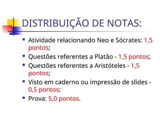 DISTRIBUIÇÃO DE NOTAS:
 Atividade relacionando Neo e Sócrates: 1,5
pontos;
 Questões referentes a Platão - 1,5 pontos;
 Questões referentes a Aristóteles - 1,5
pontos;
 Visto em caderno ou impressão de slides -
0,5 pontos;
 Prova: 5,0 pontos.
 