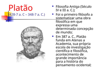 Platão
(428-7 a. C – 348-7 a. C.)
 Filosofia Antiga (Século
IV e III a. C.);
 Foi o primeiro filósofo a
sistematizar uma obra
filosófica em que
expressa uma
determinada concepção
de mundo;
 Em 387 a. C., Platão
funda em Atenas a
Academia, sua própria
escola de investigação
científica e filosófica,
acontecimento de
grande importância
para a história do
pensamento ocidental;
 