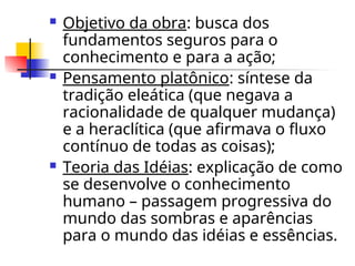  Objetivo da obra: busca dos
fundamentos seguros para o
conhecimento e para a ação;
 Pensamento platônico: síntese da
tradição eleática (que negava a
racionalidade de qualquer mudança)
e a heraclítica (que afirmava o fluxo
contínuo de todas as coisas);
 Teoria das Idéias: explicação de como
se desenvolve o conhecimento
humano – passagem progressiva do
mundo das sombras e aparências
para o mundo das idéias e essências.
 