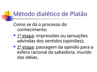 Método dialético de Platão
Como se dá o processo do
conhecimento:
 1ª etapa: impressões ou sensações
advindas dos sentidos (opiniões);
 2ª etapa: passagem da opinião para a
esfera racional da sabedoria, mundo
das idéias.
 