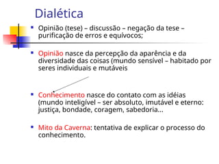 Dialética
 Opinião (tese) – discussão – negação da tese –
purificação de erros e equívocos;
 Opinião nasce da percepção da aparência e da
diversidade das coisas (mundo sensível – habitado por
seres individuais e mutáveis
 Conhecimento nasce do contato com as idéias
(mundo inteligível – ser absoluto, imutável e eterno:
justiça, bondade, coragem, sabedoria...
 Mito da Caverna: tentativa de explicar o processo do
conhecimento.
 