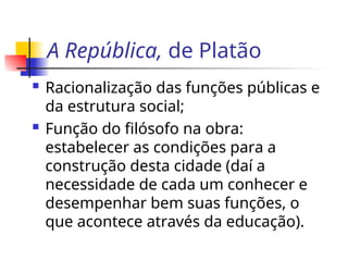 A República, de Platão
 Racionalização das funções públicas e
da estrutura social;
 Função do filósofo na obra:
estabelecer as condições para a
construção desta cidade (daí a
necessidade de cada um conhecer e
desempenhar bem suas funções, o
que acontece através da educação).
 