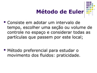 Método de Euler
 Consiste em adotar um intervalo de
tempo, escolher uma seção ou volume de
controle no espaço e considerar todas as
partículas que passem por este local;
 Método preferencial para estudar o
movimento dos fluidos: praticidade.
 