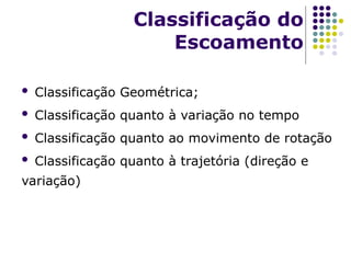  Classificação Geométrica;
 Classificação quanto à variação no tempo
 Classificação quanto ao movimento de rotação
 Classificação quanto à trajetória (direção e
variação)
Classificação do
Escoamento
 