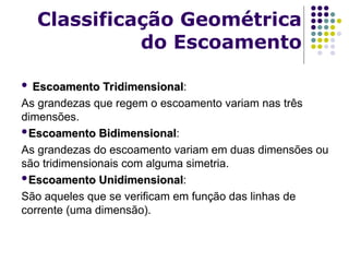  Escoamento Tridimensional
Escoamento Tridimensional:
As grandezas que regem o escoamento variam nas três
dimensões.
Escoamento Bidimensional
Escoamento Bidimensional:
As grandezas do escoamento variam em duas dimensões ou
são tridimensionais com alguma simetria.
Escoamento Unidimensional
Escoamento Unidimensional:
São aqueles que se verificam em função das linhas de
corrente (uma dimensão).
Classificação Geométrica
do Escoamento
 
