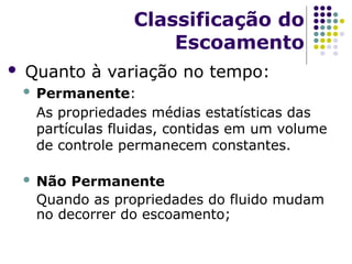  Quanto à variação no tempo:
 Permanente:
As propriedades médias estatísticas das
partículas fluidas, contidas em um volume
de controle permanecem constantes.
 Não Permanente
Quando as propriedades do fluido mudam
no decorrer do escoamento;
Classificação do
Escoamento
 