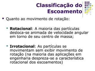  Quanto ao movimento de rotação:
 Rotacional
Rotacional: A maioria das partículas
desloca-se animada de velocidade angular
em torno de seu centro de massa;
 Irrotacional
Irrotacional: As partículas se
movimentam sem exibir movimento de
rotação (na maioria das aplicações em
engenharia despreza-se a característica
rotacional dos escoamentos)
Classificação do
Escoamento
 