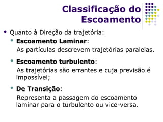  Quanto à Direção da trajetória:
 Escoamento Laminar
Escoamento Laminar:
As partículas descrevem trajetórias paralelas.
 Escoamento turbulento
Escoamento turbulento:
As trajetórias são errantes e cuja previsão é
impossível;
 De Transição
De Transição:
Representa a passagem do escoamento
laminar para o turbulento ou vice-versa.
Classificação do
Escoamento
 