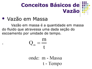  Vazão em Massa
Vazão em massa é a quantidade em massa
do fluido que atravessa uma dada seção do
escoamento por unidade de tempo.
.
Conceitos Básicos de
Vazão
 