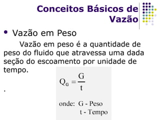  Vazão em Peso
Vazão em peso é a quantidade de
peso do fluido que atravessa uma dada
seção do escoamento por unidade de
tempo.
.
Conceitos Básicos de
Vazão
 