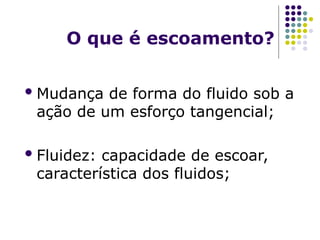O que é escoamento?
Mudança de forma do fluido sob a
ação de um esforço tangencial;
Fluidez: capacidade de escoar,
característica dos fluidos;
 